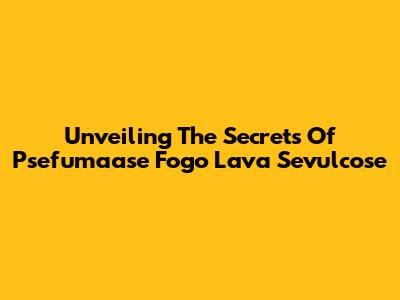 Unveiling The Secrets Of Psefumaase Fogo Lava Sevulcose