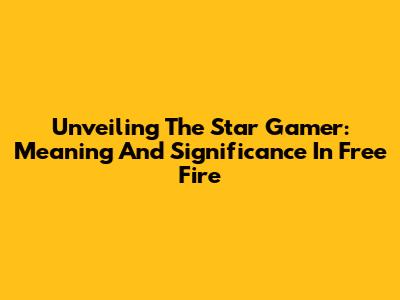 Unveiling The Star Gamer: Meaning And Significance In Free Fire