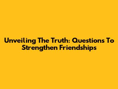 Unveiling The Truth: Questions To Strengthen Friendships