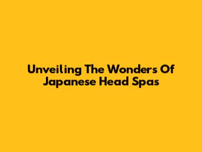 Unveiling The Wonders Of Japanese Head Spas