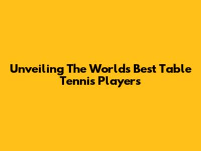 Unveiling The World's Best Table Tennis Players