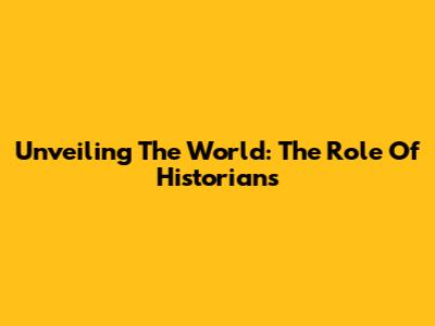 Unveiling The World: The Role Of Historians