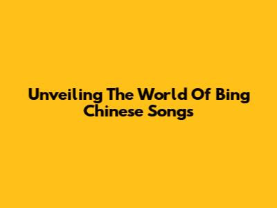 Unveiling The World Of Bing Chinese Songs