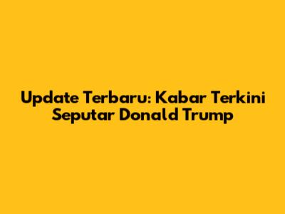 Update Terbaru: Kabar Terkini Seputar Donald Trump