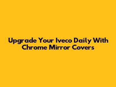 Upgrade Your Iveco Daily With Chrome Mirror Covers