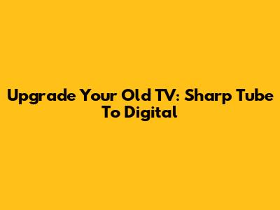 Upgrade Your Old TV: Sharp Tube To Digital