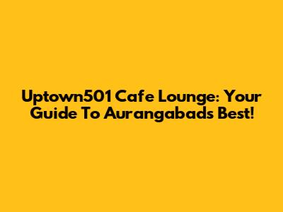Uptown501 Cafe Lounge: Your Guide To Aurangabad's Best!
