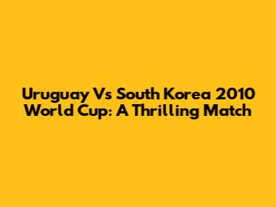 Uruguay Vs South Korea 2010 World Cup: A Thrilling Match