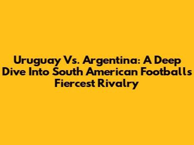 Uruguay Vs. Argentina: A Deep Dive Into South American Football's Fiercest Rivalry