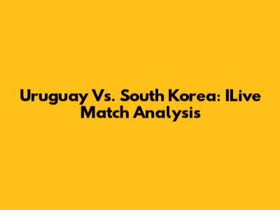 Uruguay Vs. South Korea: ILive Match Analysis