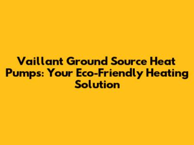 Vaillant Ground Source Heat Pumps: Your Eco-Friendly Heating Solution