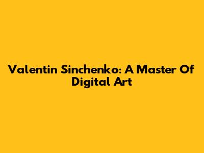 Valentin Sinchenko: A Master Of Digital Art