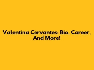 Valentina Cervantes: Bio, Career, And More!