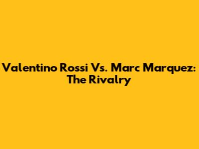 Valentino Rossi Vs. Marc Marquez: The Rivalry