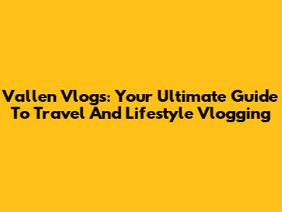 Vallen Vlogs: Your Ultimate Guide To Travel And Lifestyle Vlogging