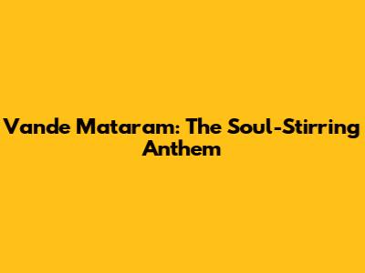 Vande Mataram: The Soul-Stirring Anthem