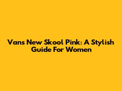 Vans New Skool Pink: A Stylish Guide For Women