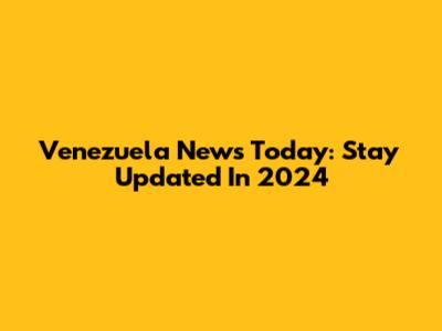 Venezuela News Today: Stay Updated In 2024