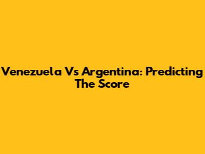 Venezuela Vs Argentina: Predicting The Score
