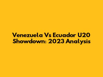 Venezuela Vs Ecuador U20 Showdown: 2023 Analysis
