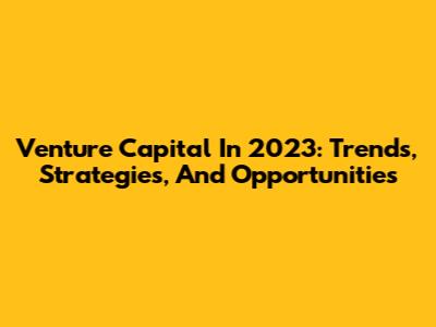 Venture Capital In 2023: Trends, Strategies, And Opportunities