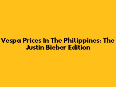 Vespa Prices In The Philippines: The Justin Bieber Edition