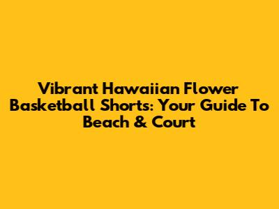 Vibrant Hawaiian Flower Basketball Shorts: Your Guide To Beach & Court