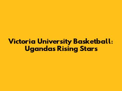 Victoria University Basketball: Uganda's Rising Stars