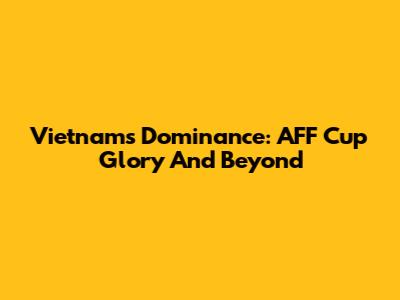 Vietnam's Dominance: AFF Cup Glory And Beyond