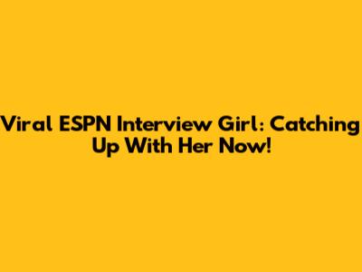 Viral ESPN Interview Girl: Catching Up With Her Now!