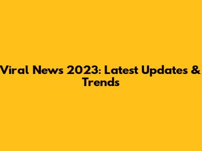 Viral News 2023: Latest Updates & Trends