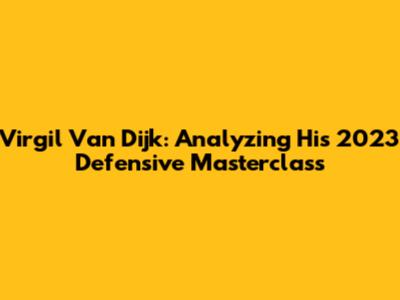 Virgil Van Dijk: Analyzing His 2023 Defensive Masterclass