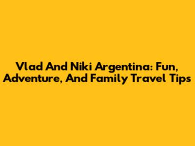 Vlad And Niki Argentina: Fun, Adventure, And Family Travel Tips