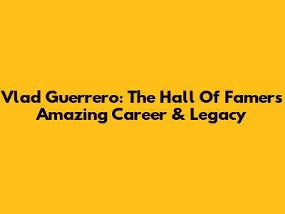Vlad Guerrero: The Hall Of Famer's Amazing Career & Legacy