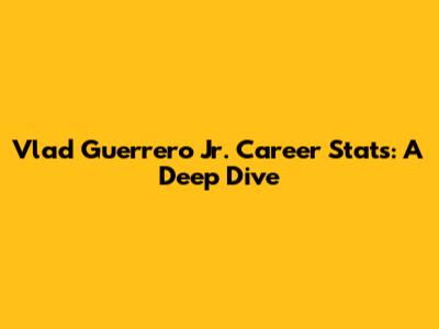 Vlad Guerrero Jr. Career Stats: A Deep Dive