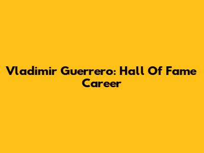 Vladimir Guerrero: Hall Of Fame Career