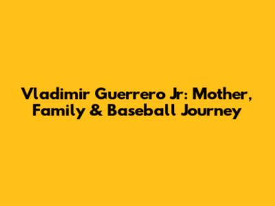Vladimir Guerrero Jr: Mother, Family & Baseball Journey