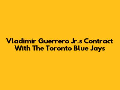 Vladimir Guerrero Jr.'s Contract With The Toronto Blue Jays
