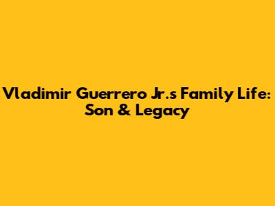Vladimir Guerrero Jr.'s Family Life: Son & Legacy