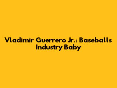 Vladimir Guerrero Jr.: Baseball's Industry Baby