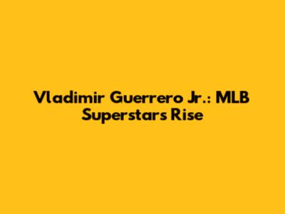 Vladimir Guerrero Jr.: MLB Superstar's Rise