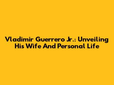 Vladimir Guerrero Jr.: Unveiling His Wife And Personal Life