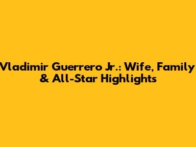 Vladimir Guerrero Jr.: Wife, Family & All-Star Highlights