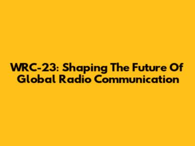 WRC-23: Shaping The Future Of Global Radio Communication