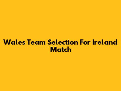 Wales Team Selection For Ireland Match