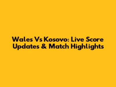 Wales Vs Kosovo: Live Score Updates & Match Highlights