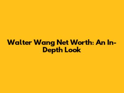 Walter Wang Net Worth: An In-Depth Look