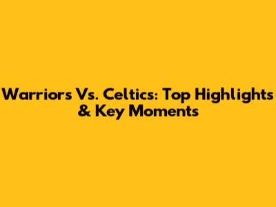 Warriors Vs. Celtics: Top Highlights & Key Moments