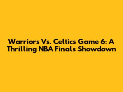 Warriors Vs. Celtics Game 6: A Thrilling NBA Finals Showdown