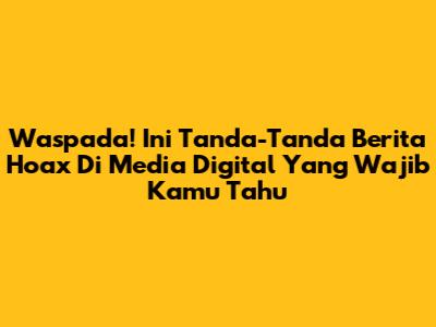 Waspada! Ini Tanda-Tanda Berita Hoax Di Media Digital Yang Wajib Kamu Tahu